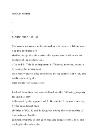 sup(A)× sup(B)
=
√
P(A|B)×P(B|A). (6.12)
The cosine measure can be viewed as a harmonized lift measure:
The two formulae are
similar except that for cosine, the square root is taken on the
product of the probabilities
of A and B. This is an important difference, however, because
by taking the square root,
the cosine value is only influenced by the supports of A, B, and
A∪ B, and not by the
total number of transactions.
Each of these four measures defined has the following property:
Its value is only
influenced by the supports of A, B, and A∪ B, or more exactly,
by the conditional prob-
abilities of P(A|B) and P(B|A), but not by the total number of
transactions. Another
common property is that each measure ranges from 0 to 1, and
the higher the value, the
 