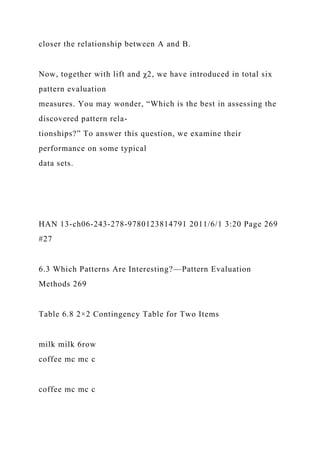 closer the relationship between A and B.
Now, together with lift and χ2, we have introduced in total six
pattern evaluation
measures. You may wonder, “Which is the best in assessing the
discovered pattern rela-
tionships?” To answer this question, we examine their
performance on some typical
data sets.
HAN 13-ch06-243-278-9780123814791 2011/6/1 3:20 Page 269
#27
6.3 Which Patterns Are Interesting?—Pattern Evaluation
Methods 269
Table 6.8 2×2 Contingency Table for Two Items
milk milk 6row
coffee mc mc c
coffee mc mc c
 