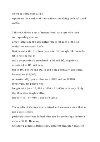 where an entry such as mc
represents the number of transactions containing both milk and
coffee.
Table 6.9 shows a set of transactional data sets with their
corresponding contin-
gency tables and the associated values for each of the six
evaluation measures. Let’s
first examine the first four data sets, D1 through D4. From the
table, we see that m
and c are positively associated in D1 and D2, negatively
associated in D3, and neu-
tral in D4. For D1 and D2, m and c are positively associated
because mc (10,000)
is considerably greater than mc (1000) and mc (1000).
Intuitively, for people who
bought milk (m = 10, 000 + 1000 = 11, 000), it is very likely
that they also bought coffee
(mc/m = 10/11 = 91%), and vice versa.
The results of the four newly introduced measures show that m
and c are strongly
positively associated in both data sets by producing a measure
value of 0.91. However,
lift and χ2 generate dramatically different measure values for
 