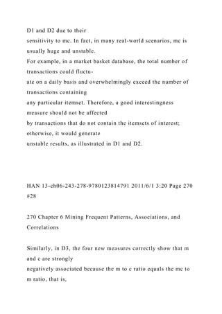 D1 and D2 due to their
sensitivity to mc. In fact, in many real-world scenarios, mc is
usually huge and unstable.
For example, in a market basket database, the total number of
transactions could fluctu-
ate on a daily basis and overwhelmingly exceed the number of
transactions containing
any particular itemset. Therefore, a good interestingness
measure should not be affected
by transactions that do not contain the itemsets of interest;
otherwise, it would generate
unstable results, as illustrated in D1 and D2.
HAN 13-ch06-243-278-9780123814791 2011/6/1 3:20 Page 270
#28
270 Chapter 6 Mining Frequent Patterns, Associations, and
Correlations
Similarly, in D3, the four new measures correctly show that m
and c are strongly
negatively associated because the m to c ratio equals the mc to
m ratio, that is,
 