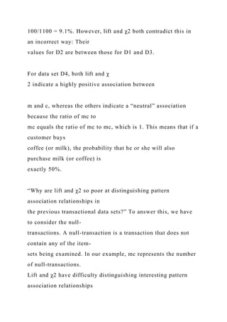100/1100 = 9.1%. However, lift and χ2 both contradict this in
an incorrect way: Their
values for D2 are between those for D1 and D3.
For data set D4, both lift and χ
2 indicate a highly positive association between
m and c, whereas the others indicate a “neutral” association
because the ratio of mc to
mc equals the ratio of mc to mc, which is 1. This means that if a
customer buys
coffee (or milk), the probability that he or she will also
purchase milk (or coffee) is
exactly 50%.
“Why are lift and χ2 so poor at distinguishing pattern
association relationships in
the previous transactional data sets?” To answer this, we have
to consider the null-
transactions. A null-transaction is a transaction that does not
contain any of the item-
sets being examined. In our example, mc represents the number
of null-transactions.
Lift and χ2 have difficulty distinguishing interesting pattern
association relationships
 