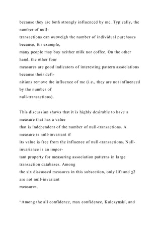 because they are both strongly influenced by mc. Typically, the
number of null-
transactions can outweigh the number of individual purchases
because, for example,
many people may buy neither milk nor coffee. On the other
hand, the other four
measures are good indicators of interesting pattern associations
because their defi-
nitions remove the influence of mc (i.e., they are not influenced
by the number of
null-transactions).
This discussion shows that it is highly desirable to have a
measure that has a value
that is independent of the number of null-transactions. A
measure is null-invariant if
its value is free from the influence of null-transactions. Null-
invariance is an impor-
tant property for measuring association patterns in large
transaction databases. Among
the six discussed measures in this subsection, only lift and χ2
are not null-invariant
measures.
“Among the all confidence, max confidence, Kulczynski, and
 