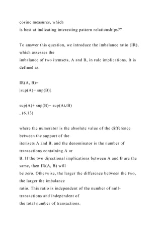 cosine measures, which
is best at indicating interesting pattern relationships?”
To answer this question, we introduce the imbalance ratio (IR),
which assesses the
imbalance of two itemsets, A and B, in rule implications. It is
defined as
IR(A, B)=
|sup(A)− sup(B)|
sup(A)+ sup(B)− sup(A∪ B)
, (6.13)
where the numerator is the absolute value of the difference
between the support of the
itemsets A and B, and the denominator is the number of
transactions containing A or
B. If the two directional implications between A and B are the
same, then IR(A, B) will
be zero. Otherwise, the larger the difference between the two,
the larger the imbalance
ratio. This ratio is independent of the number of null-
transactions and independent of
the total number of transactions.
 