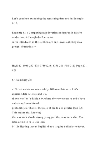 Let’s continue examining the remaining data sets in Example
6.10.
Example 6.11 Comparing null-invariant measures in pattern
evaluation. Although the four mea-
sures introduced in this section are null-invariant, they may
present dramatically
HAN 13-ch06-243-278-9780123814791 2011/6/1 3:20 Page 271
#29
6.4 Summary 271
different values on some subtly different data sets. Let’s
examine data sets D5 and D6,
shown earlier in Table 6.9, where the two events m and c have
unbalanced conditional
probabilities. That is, the ratio of mc to c is greater than 0.9.
This means that knowing
that c occurs should strongly suggest that m occurs also. The
ratio of mc to m is less than
0.1, indicating that m implies that c is quite unlikely to occur.
 