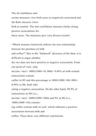 The all confidence and
cosine measures view both cases as negatively associated and
the Kulc measure views
both as neutral. The max confidence measure claims strong
positive associations for
these cases. The measures give very diverse results!
“Which measure intuitively reflects the true relationship
between the purchase of milk
and coffee?” Due to the “balanced” skewness of the data, it is
difficult to argue whether
the two data sets have positive or negative association. From
one point of view, only
mc/(mc +mc)= 1000/(1000+10, 000)= 9.09% of milk-related
transactions contain
coffee in D5 and this percentage is 1000/(1000+100, 000)=
0.99% in D6, both indi-
cating a negative association. On the other hand, 90.9% of
transactions in D5 (i.e.,
mc/(mc +mc)= 1000/(1000+100)) and 9% in D6 (i.e.,
1000/(1000+10)) contain-
ing coffee contain milk as well, which indicates a positive
association between milk and
coffee. These draw very different conclusions.
 