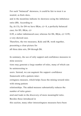 For such “balanced” skewness, it could be fair to treat it as
neutral, as Kulc does,
and in the meantime indicate its skewness using the imbalance
ratio (IR). According to
Eq. (6.13), for D4 we have IR(m, c)= 0, a perfectly balanced
case; for D5, IR(m, c)=
0.89, a rather imbalanced case; whereas for D6, IR(m, c)= 0.99,
a very skewed case.
Therefore, the two measures, Kulc and IR, work together,
presenting a clear picture for
all three data sets, D4 through D6.
In summary, the use of only support and confidence measures to
mine associa-
tions may generate a large number of rules, many of which can
be uninteresting to
users. Instead, we can augment the support–confidence
framework with a pattern inter-
estingness measure, which helps focus the mining toward rules
with strong pattern
relationships. The added measure substantially reduces the
number of rules gener-
ated and leads to the discovery of more meaningful rules.
Besides those introduced in
this section, many other interestingness measures have been
 