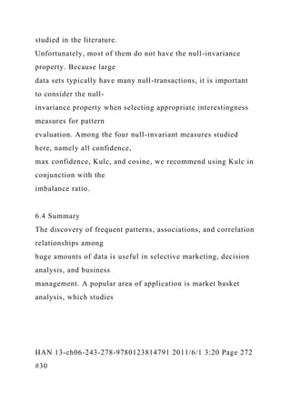 studied in the literature.
Unfortunately, most of them do not have the null-invariance
property. Because large
data sets typically have many null-transactions, it is important
to consider the null-
invariance property when selecting appropriate interestingness
measures for pattern
evaluation. Among the four null-invariant measures studied
here, namely all confidence,
max confidence, Kulc, and cosine, we recommend using Kulc in
conjunction with the
imbalance ratio.
6.4 Summary
The discovery of frequent patterns, associations, and correlation
relationships among
huge amounts of data is useful in selective marketing, decision
analysis, and business
management. A popular area of application is market basket
analysis, which studies
HAN 13-ch06-243-278-9780123814791 2011/6/1 3:20 Page 272
#30
 