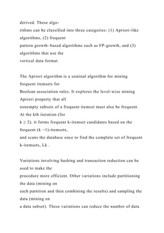 derived. These algo-
rithms can be classified into three categories: (1) Apriori-like
algorithms, (2) frequent
pattern growth–based algorithms such as FP-growth, and (3)
algorithms that use the
vertical data format.
The Apriori algorithm is a seminal algorithm for mining
frequent itemsets for
Boolean association rules. It explores the level-wise mining
Apriori property that all
nonempty subsets of a frequent itemset must also be frequent.
At the kth iteration (for
k ≥ 2), it forms frequent k-itemset candidates based on the
frequent (k −1)-itemsets,
and scans the database once to find the complete set of frequent
k-itemsets, Lk .
Variations involving hashing and transaction reduction can be
used to make the
procedure more efficient. Other variations include partitioning
the data (mining on
each partition and then combining the results) and sampling the
data (mining on
a data subset). These variations can reduce the number of data
 