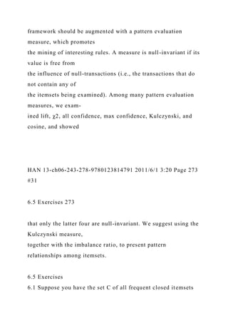 framework should be augmented with a pattern evaluation
measure, which promotes
the mining of interesting rules. A measure is null-invariant if its
value is free from
the influence of null-transactions (i.e., the transactions that do
not contain any of
the itemsets being examined). Among many pattern evaluation
measures, we exam-
ined lift, χ2, all confidence, max confidence, Kulczynski, and
cosine, and showed
HAN 13-ch06-243-278-9780123814791 2011/6/1 3:20 Page 273
#31
6.5 Exercises 273
that only the latter four are null-invariant. We suggest using the
Kulczynski measure,
together with the imbalance ratio, to present pattern
relationships among itemsets.
6.5 Exercises
6.1 Suppose you have the set C of all frequent closed itemsets
 