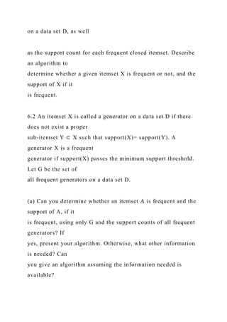 on a data set D, as well
as the support count for each frequent closed itemset. Describe
an algorithm to
determine whether a given itemset X is frequent or not, and the
support of X if it
is frequent.
6.2 An itemset X is called a generator on a data set D if there
does not exist a proper
sub-itemset Y ⊂ X such that support(X)= support(Y). A
generator X is a frequent
generator if support(X) passes the minimum support threshold.
Let G be the set of
all frequent generators on a data set D.
(a) Can you determine whether an itemset A is frequent and the
support of A, if it
is frequent, using only G and the support counts of all frequent
generators? If
yes, present your algorithm. Otherwise, what other information
is needed? Can
you give an algorithm assuming the information needed is
available?
 