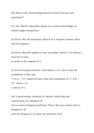 (b) What is the relationship between closed itemsets and
generators?
6.3 The Apriori algorithm makes use of prior knowledge of
subset support properties.
(a) Prove that all nonempty subsets of a frequent itemset must
also be frequent.
(b) Prove that the support of any nonempty subset s′ of itemset s
must be at least
as great as the support of s.
(c) Given frequent itemset l and subset s of l, prove that the
confidence of the rule
“s′⇒ (l − s′)” cannot be more than the confidence of “s ⇒ (l −
s),” where s′ is
a subset of s.
(d) A partitioning variation of Apriori subdivides the
transactions of a database D
into n nonoverlapping partitions. Prove that any itemset that is
frequent in D
must be frequent in at least one partition of D.
 