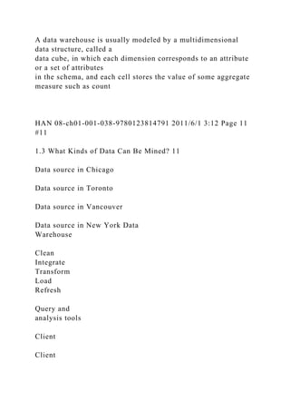 A data warehouse is usually modeled by a multidimensional
data structure, called a
data cube, in which each dimension corresponds to an attribute
or a set of attributes
in the schema, and each cell stores the value of some aggregate
measure such as count
HAN 08-ch01-001-038-9780123814791 2011/6/1 3:12 Page 11
#11
1.3 What Kinds of Data Can Be Mined? 11
Data source in Chicago
Data source in Toronto
Data source in Vancouver
Data source in New York Data
Warehouse
Clean
Integrate
Transform
Load
Refresh
Query and
analysis tools
Client
Client
 