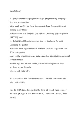 item3) [s, c]
6.7 (Implementation project) Using a programming language
that you are familiar
with, such as C++ or Java, implement three frequent itemset
mining algorithms
introduced in this chapter: (1) Apriori [AS94b], (2) FP-growth
[HPY00], and
(3) Eclat [Zak00] (mining using the vertical data format).
Compare the perfor-
mance of each algorithm with various kinds of large data sets.
Write a report to
analyze the situations (e.g., data size, data distribution, minimal
support thresh-
old setting, and pattern density) where one algorithm may
perform better than the
others, and state why.
6.8 A database has four transactions. Let min sup = 60% and
min conf = 80%.
cust ID TID items bought (in the form of brand-item category)
01 T100 {King’s-Crab, Sunset-Milk, Dairyland-Cheese, Best-
Bread}
 