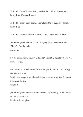 02 T200 {Best-Cheese, Dairyland-Milk, Goldenfarm-Apple,
Tasty-Pie, Wonder-Bread}
01 T300 {Westcoast-Apple, Dairyland-Milk, Wonder-Bread,
Tasty-Pie}
03 T400 {Wonder-Bread, Sunset-Milk, Dairyland-Cheese}
(a) At the granularity of item category (e.g., itemi could be
“Milk”), for the rule
template,
∀ X ∈ transaction, buys(X , item1)∧ buys(X , item2)⇒ buys(X ,
item3) [s, c],
list the frequent k-itemset for the largest k, and all the strong
association rules
(with their support s and confidence c) containing the frequent
k-itemset for the
largest k.
(b) At the granularity of brand-item category (e.g., itemi could
be “Sunset-Milk”),
for the rule template,
 