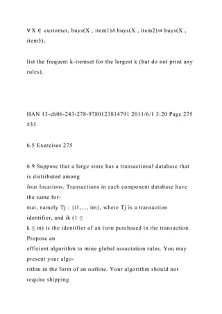 ∀ X ∈ customer, buys(X , item1)∧ buys(X , item2)⇒ buys(X ,
item3),
list the frequent k-itemset for the largest k (but do not print any
rules).
HAN 13-ch06-243-278-9780123814791 2011/6/1 3:20 Page 275
#33
6.5 Exercises 275
6.9 Suppose that a large store has a transactional database that
is distributed among
four locations. Transactions in each component database have
the same for-
mat, namely Tj : {i1,..., im}, where Tj is a transaction
identifier, and ik (1 ≤
k ≤ m) is the identifier of an item purchased in the transaction.
Propose an
efficient algorithm to mine global association rules. You may
present your algo-
rithm in the form of an outline. Your algorithm should not
require shipping
 