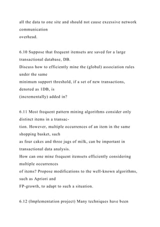 all the data to one site and should not cause excessive network
communication
overhead.
6.10 Suppose that frequent itemsets are saved for a large
transactional database, DB.
Discuss how to efficiently mine the (global) association rules
under the same
minimum support threshold, if a set of new transactions,
denoted as 1DB, is
(incrementally) added in?
6.11 Most frequent pattern mining algorithms consider only
distinct items in a transac-
tion. However, multiple occurrences of an item in the same
shopping basket, such
as four cakes and three jugs of milk, can be important in
transactional data analysis.
How can one mine frequent itemsets efficiently considering
multiple occurrences
of items? Propose modifications to the well-known algorithms,
such as Apriori and
FP-growth, to adapt to such a situation.
6.12 (Implementation project) Many techniques have been
 