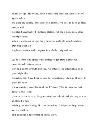 rithm design. However, such a structure may consume a lot of
space when
the data are sparse. One possible alternative design is to explore
array- and
pointer-based hybrid implementation, where a node may store
multiple items
when it contains no splitting point to multiple sub-branches.
Develop such an
implementation and compare it with the original one.
(c) It is time and space consuming to generate numerous
conditional pattern bases
during pattern-growth mining. An interesting alternative is to
push right the
branches that have been mined for a particular item p, that is, to
push them to
the remaining branch(es) of the FP-tree. This is done so that
fewer conditional
pattern bases have to be generated and additional sharing can be
explored when
mining the remaining FP-tree branches. Design and implement
such a method
and conduct a performance study on it.
 