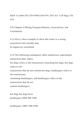 HAN 13-ch06-243-278-9780123814791 2011/6/1 3:20 Page 276
#34
276 Chapter 6 Mining Frequent Patterns, Associations, and
Correlations
6.13 Give a short example to show that items in a strong
association rule actually may
be negatively correlated.
6.14 The following contingency table summarizes supermarket
transaction data, where
hot dogs refers to the transactions containing hot dogs, hot dogs
refers to the
transactions that do not contain hot dogs, hamburgers refers to
the transactions
containing hamburgers, and hamburgers refers to the
transactions that do not
contain hamburgers.
hot dogs hot dogs 6row
hamburgers 2000 500 2500
hamburgers 1000 1500 2500
 