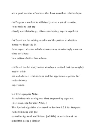 are a good number of authors that have coauthor relationships.
(a) Propose a method to efficiently mine a set of coauthor
relationships that are
closely correlated (e.g., often coauthoring papers together).
(b) Based on the mining results and the pattern evaluation
measures discussed in
this chapter, discuss which measure may convincingly uncover
close collabora-
tion patterns better than others.
(c) Based on the study in (a), develop a method that can roughly
predict advi-
sor and advisee relationships and the approximate period for
such advisory
supervision.
6.6 Bibliographic Notes
Association rule mining was first proposed by Agrawal,
Imielinski, and Swami [AIS93].
The Apriori algorithm discussed in Section 6.2.1 for frequent
itemset mining was pre-
sented in Agrawal and Srikant [AS94b]. A variation of the
algorithm using a similar
 