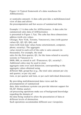 Figure 1.6 Typical framework of a data warehouse for
AllElectronics.
or sum(sales amount). A data cube provides a multidimensional
view of data and allows
the precomputation and fast access of summarized data.
Example 1.3 A data cube for AllElectronics. A data cube for
summarized sales data of AllElectronics
is presented in Figure 1.7(a). The cube has three dimensions:
address (with city values
Chicago, New York, Toronto, Vancouver), time (with quarter
values Q1, Q2, Q3, Q4), and
item (with item type values home entertainment, computer,
phone, security). The aggregate
value stored in each cell of the cube is sales amount (in
thousands). For example, the total
sales for the first quarter, Q1, for the items related to security
systems in Vancouver is
$400, 000, as stored in cell〈Vancouver, Q1, security〉.
Additional cubes may be used to store
aggregate sums over each dimension, corresponding to the
aggregate values obtained using
different SQL group-bys (e.g., the total sales amount per city
and quarter, or per city and
item, or per quarter and item, or per each individual dimension).
By providing multidimensional data views and the
precomputation of summarized
data, data warehouse systems can provide inherent support for
OLAP. Online analyti-
cal processing operations make use of background knowledge
regarding the domain of
the data being studied to allow the presentation of data at
different levels of abstraction.
Such operations accommodate different user viewpoints.
 