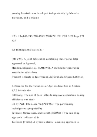 pruning heuristic was developed independently by Mannila,
Tiovonen, and Verkamo
HAN 13-ch06-243-278-9780123814791 2011/6/1 3:20 Page 277
#35
6.6 Bibliographic Notes 277
[MTV94]. A joint publication combining these works later
appeared in Agrawal,
Mannila, Srikant et al. [AMS+96]. A method for generating
association rules from
frequent itemsets is described in Agrawal and Srikant [AS94a].
References for the variations of Apriori described in Section
6.2.3 include the
following. The use of hash tables to improve association mining
efficiency was stud-
ied by Park, Chen, and Yu [PCY95a]. The partitioning
technique was proposed by
Savasere, Omiecinski, and Navathe [SON95]. The sampling
approach is discussed in
Toivonen [Toi96]. A dynamic itemset counting approach is
 