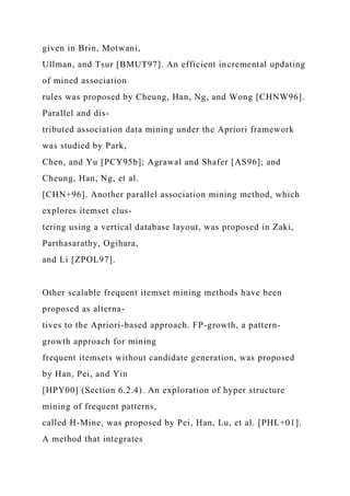 given in Brin, Motwani,
Ullman, and Tsur [BMUT97]. An efficient incremental updating
of mined association
rules was proposed by Cheung, Han, Ng, and Wong [CHNW96].
Parallel and dis-
tributed association data mining under the Apriori framework
was studied by Park,
Chen, and Yu [PCY95b]; Agrawal and Shafer [AS96]; and
Cheung, Han, Ng, et al.
[CHN+96]. Another parallel association mining method, which
explores itemset clus-
tering using a vertical database layout, was proposed in Zaki,
Parthasarathy, Ogihara,
and Li [ZPOL97].
Other scalable frequent itemset mining methods have been
proposed as alterna-
tives to the Apriori-based approach. FP-growth, a pattern-
growth approach for mining
frequent itemsets without candidate generation, was proposed
by Han, Pei, and Yin
[HPY00] (Section 6.2.4). An exploration of hyper structure
mining of frequent patterns,
called H-Mine, was proposed by Pei, Han, Lu, et al. [PHL+01].
A method that integrates
 
