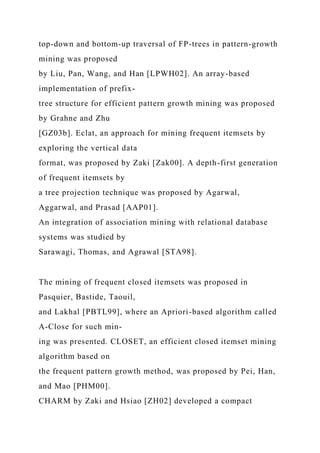 top-down and bottom-up traversal of FP-trees in pattern-growth
mining was proposed
by Liu, Pan, Wang, and Han [LPWH02]. An array-based
implementation of prefix-
tree structure for efficient pattern growth mining was proposed
by Grahne and Zhu
[GZ03b]. Eclat, an approach for mining frequent itemsets by
exploring the vertical data
format, was proposed by Zaki [Zak00]. A depth-first generation
of frequent itemsets by
a tree projection technique was proposed by Agarwal,
Aggarwal, and Prasad [AAP01].
An integration of association mining with relational database
systems was studied by
Sarawagi, Thomas, and Agrawal [STA98].
The mining of frequent closed itemsets was proposed in
Pasquier, Bastide, Taouil,
and Lakhal [PBTL99], where an Apriori-based algorithm called
A-Close for such min-
ing was presented. CLOSET, an efficient closed itemset mining
algorithm based on
the frequent pattern growth method, was proposed by Pei, Han,
and Mao [PHM00].
CHARM by Zaki and Hsiao [ZH02] developed a compact
 