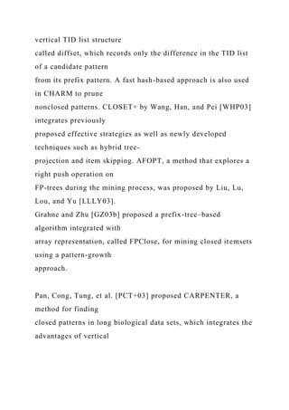 vertical TID list structure
called diffset, which records only the difference in the TID list
of a candidate pattern
from its prefix pattern. A fast hash-based approach is also used
in CHARM to prune
nonclosed patterns. CLOSET+ by Wang, Han, and Pei [WHP03]
integrates previously
proposed effective strategies as well as newly developed
techniques such as hybrid tree-
projection and item skipping. AFOPT, a method that explores a
right push operation on
FP-trees during the mining process, was proposed by Liu, Lu,
Lou, and Yu [LLLY03].
Grahne and Zhu [GZ03b] proposed a prefix-tree–based
algorithm integrated with
array representation, called FPClose, for mining closed itemsets
using a pattern-growth
approach.
Pan, Cong, Tung, et al. [PCT+03] proposed CARPENTER, a
method for finding
closed patterns in long biological data sets, which integrates the
advantages of vertical
 
