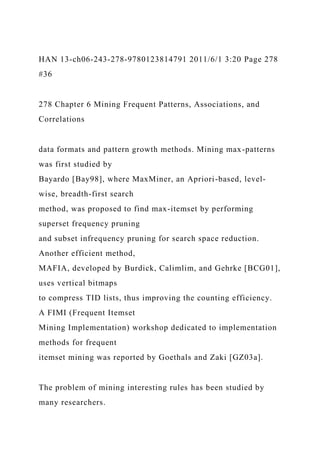 HAN 13-ch06-243-278-9780123814791 2011/6/1 3:20 Page 278
#36
278 Chapter 6 Mining Frequent Patterns, Associations, and
Correlations
data formats and pattern growth methods. Mining max-patterns
was first studied by
Bayardo [Bay98], where MaxMiner, an Apriori-based, level-
wise, breadth-first search
method, was proposed to find max-itemset by performing
superset frequency pruning
and subset infrequency pruning for search space reduction.
Another efficient method,
MAFIA, developed by Burdick, Calimlim, and Gehrke [BCG01],
uses vertical bitmaps
to compress TID lists, thus improving the counting efficiency.
A FIMI (Frequent Itemset
Mining Implementation) workshop dedicated to implementation
methods for frequent
itemset mining was reported by Goethals and Zaki [GZ03a].
The problem of mining interesting rules has been studied by
many researchers.
 