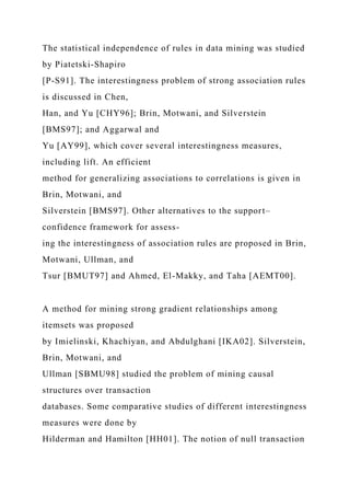 The statistical independence of rules in data mining was studied
by Piatetski-Shapiro
[P-S91]. The interestingness problem of strong association rules
is discussed in Chen,
Han, and Yu [CHY96]; Brin, Motwani, and Silverstein
[BMS97]; and Aggarwal and
Yu [AY99], which cover several interestingness measures,
including lift. An efficient
method for generalizing associations to correlations is given in
Brin, Motwani, and
Silverstein [BMS97]. Other alternatives to the support–
confidence framework for assess-
ing the interestingness of association rules are proposed in Brin,
Motwani, Ullman, and
Tsur [BMUT97] and Ahmed, El-Makky, and Taha [AEMT00].
A method for mining strong gradient relationships among
itemsets was proposed
by Imielinski, Khachiyan, and Abdulghani [IKA02]. Silverstein,
Brin, Motwani, and
Ullman [SBMU98] studied the problem of mining causal
structures over transaction
databases. Some comparative studies of different interestingness
measures were done by
Hilderman and Hamilton [HH01]. The notion of null transaction
 