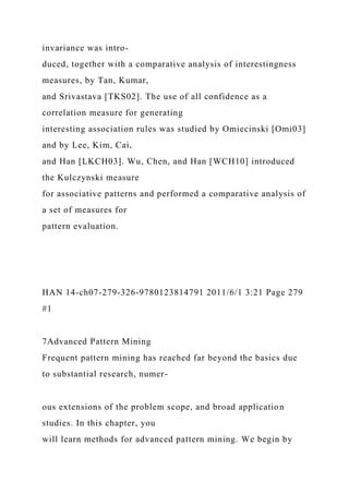 invariance was intro-
duced, together with a comparative analysis of interestingness
measures, by Tan, Kumar,
and Srivastava [TKS02]. The use of all confidence as a
correlation measure for generating
interesting association rules was studied by Omiecinski [Omi03]
and by Lee, Kim, Cai,
and Han [LKCH03]. Wu, Chen, and Han [WCH10] introduced
the Kulczynski measure
for associative patterns and performed a comparative analysis of
a set of measures for
pattern evaluation.
HAN 14-ch07-279-326-9780123814791 2011/6/1 3:21 Page 279
#1
7Advanced Pattern Mining
Frequent pattern mining has reached far beyond the basics due
to substantial research, numer-
ous extensions of the problem scope, and broad application
studies. In this chapter, you
will learn methods for advanced pattern mining. We begin by
 