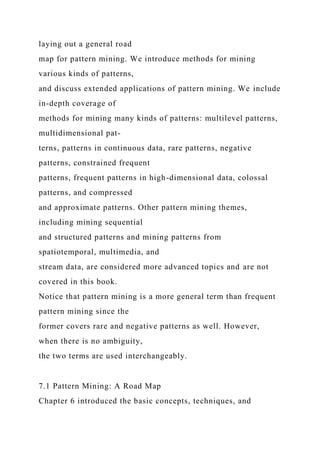 laying out a general road
map for pattern mining. We introduce methods for mining
various kinds of patterns,
and discuss extended applications of pattern mining. We include
in-depth coverage of
methods for mining many kinds of patterns: multilevel patterns,
multidimensional pat-
terns, patterns in continuous data, rare patterns, negative
patterns, constrained frequent
patterns, frequent patterns in high-dimensional data, colossal
patterns, and compressed
and approximate patterns. Other pattern mining themes,
including mining sequential
and structured patterns and mining patterns from
spatiotemporal, multimedia, and
stream data, are considered more advanced topics and are not
covered in this book.
Notice that pattern mining is a more general term than frequent
pattern mining since the
former covers rare and negative patterns as well. However,
when there is no ambiguity,
the two terms are used interchangeably.
7.1 Pattern Mining: A Road Map
Chapter 6 introduced the basic concepts, techniques, and
 