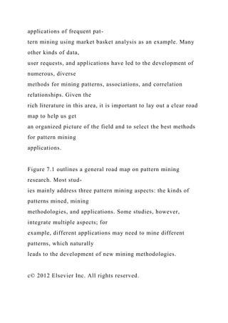 applications of frequent pat-
tern mining using market basket analysis as an example. Many
other kinds of data,
user requests, and applications have led to the development of
numerous, diverse
methods for mining patterns, associations, and correlation
relationships. Given the
rich literature in this area, it is important to lay out a clear road
map to help us get
an organized picture of the field and to select the best methods
for pattern mining
applications.
Figure 7.1 outlines a general road map on pattern mining
research. Most stud-
ies mainly address three pattern mining aspects: the kinds of
patterns mined, mining
methodologies, and applications. Some studies, however,
integrate multiple aspects; for
example, different applications may need to mine different
patterns, which naturally
leads to the development of new mining methodologies.
c© 2012 Elsevier Inc. All rights reserved.
 