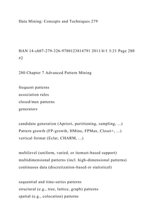 Data Mining: Concepts and Techniques 279
HAN 14-ch07-279-326-9780123814791 2011/6/1 3:21 Page 280
#2
280 Chapter 7 Advanced Pattern Mining
frequent patterns
association rules
closed/max patterns
generators
candidate generation (Apriori, partitioning, sampling, ...)
Pattern growth (FP-growth, HMine, FPMax, Closet+, ...)
vertical format (Eclat, CHARM, ...)
multilevel (uniform, varied, or itemset-based support)
multidimensional patterns (incl. high-dimensional patterns)
continuous data (discretization-based or statistical)
sequential and time-series patterns
structural (e.g., tree, lattice, graph) patterns
spatial (e.g., colocation) patterns
 