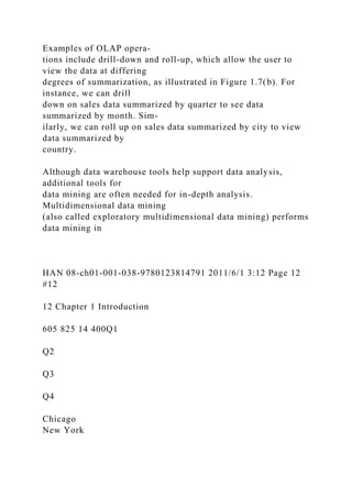 Examples of OLAP opera-
tions include drill-down and roll-up, which allow the user to
view the data at differing
degrees of summarization, as illustrated in Figure 1.7(b). For
instance, we can drill
down on sales data summarized by quarter to see data
summarized by month. Sim-
ilarly, we can roll up on sales data summarized by city to view
data summarized by
country.
Although data warehouse tools help support data analysis,
additional tools for
data mining are often needed for in-depth analysis.
Multidimensional data mining
(also called exploratory multidimensional data mining) performs
data mining in
HAN 08-ch01-001-038-9780123814791 2011/6/1 3:12 Page 12
#12
12 Chapter 1 Introduction
605 825 14 400Q1
Q2
Q3
Q4
Chicago
New York
 