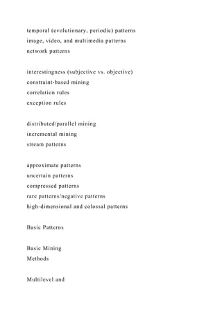 temporal (evolutionary, periodic) patterns
image, video, and multimedia patterns
network patterns
interestingness (subjective vs. objective)
constraint-based mining
correlation rules
exception rules
distributed/parallel mining
incremental mining
stream patterns
approximate patterns
uncertain patterns
compressed patterns
rare patterns/negative patterns
high-dimensional and colossal patterns
Basic Patterns
Basic Mining
Methods
Multilevel and
 