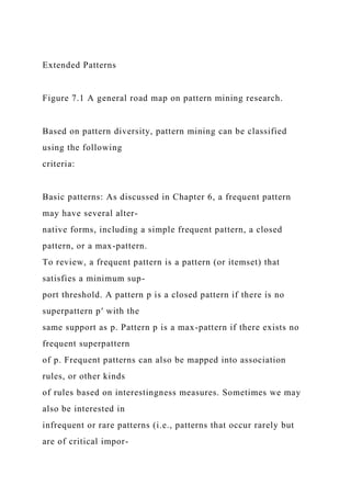 Extended Patterns
Figure 7.1 A general road map on pattern mining research.
Based on pattern diversity, pattern mining can be classified
using the following
criteria:
Basic patterns: As discussed in Chapter 6, a frequent pattern
may have several alter-
native forms, including a simple frequent pattern, a closed
pattern, or a max-pattern.
To review, a frequent pattern is a pattern (or itemset) that
satisfies a minimum sup-
port threshold. A pattern p is a closed pattern if there is no
superpattern p′ with the
same support as p. Pattern p is a max-pattern if there exists no
frequent superpattern
of p. Frequent patterns can also be mapped into association
rules, or other kinds
of rules based on interestingness measures. Sometimes we may
also be interested in
infrequent or rare patterns (i.e., patterns that occur rarely but
are of critical impor-
 
