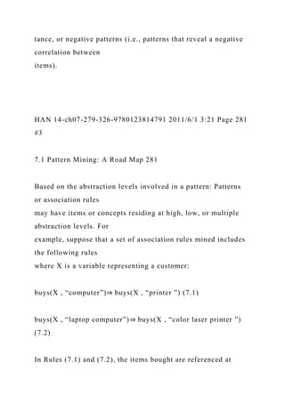 tance, or negative patterns (i.e., patterns that reveal a negative
correlation between
items).
HAN 14-ch07-279-326-9780123814791 2011/6/1 3:21 Page 281
#3
7.1 Pattern Mining: A Road Map 281
Based on the abstraction levels involved in a pattern: Patterns
or association rules
may have items or concepts residing at high, low, or multiple
abstraction levels. For
example, suppose that a set of association rules mined includes
the following rules
where X is a variable representing a customer:
buys(X , “computer”)⇒ buys(X , “printer ”) (7.1)
buys(X , “laptop computer”)⇒ buys(X , “color laser printer ”)
(7.2)
In Rules (7.1) and (7.2), the items bought are referenced at
 