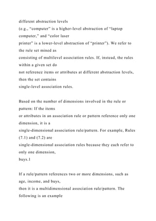 different abstraction levels
(e.g., “computer” is a higher-level abstraction of “laptop
computer,” and “color laser
printer” is a lower-level abstraction of “printer”). We refer to
the rule set mined as
consisting of multilevel association rules. If, instead, the rules
within a given set do
not reference items or attributes at different abstraction levels,
then the set contains
single-level association rules.
Based on the number of dimensions involved in the rule or
pattern: If the items
or attributes in an association rule or pattern reference only one
dimension, it is a
single-dimensional association rule/pattern. For example, Rules
(7.1) and (7.2) are
single-dimensional association rules because they each refer to
only one dimension,
buys.1
If a rule/pattern references two or more dimensions, such as
age, income, and buys,
then it is a multidimensional association rule/pattern. The
following is an example
 