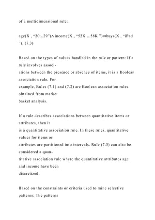 of a multidimensional rule:
age(X , “20...29”)∧ income(X , “52K ...58K ”)⇒buys(X , “iPad
”). (7.3)
Based on the types of values handled in the rule or pattern: If a
rule involves associ-
ations between the presence or absence of items, it is a Boolean
association rule. For
example, Rules (7.1) and (7.2) are Boolean association rules
obtained from market
basket analysis.
If a rule describes associations between quantitative items or
attributes, then it
is a quantitative association rule. In these rules, quantitative
values for items or
attributes are partitioned into intervals. Rule (7.3) can also be
considered a quan-
titative association rule where the quantitative attributes age
and income have been
discretized.
Based on the constraints or criteria used to mine selective
patterns: The patterns
 