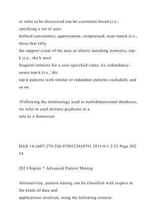 or rules to be discovered can be constraint-based (i.e.,
satisfying a set of user-
defined constraints), approximate, compressed, near-match (i.e.,
those that tally
the support count of the near or almost matching itemsets), top-
k (i.e., the k most
frequent itemsets for a user-specified value, k), redundancy-
aware top-k (i.e., the
top-k patterns with similar or redundant patterns excluded), and
so on.
1Following the terminology used in multidimensional databases,
we refer to each distinct predicate in a
rule as a dimension.
HAN 14-ch07-279-326-9780123814791 2011/6/1 3:21 Page 282
#4
282 Chapter 7 Advanced Pattern Mining
Alternatively, pattern mining can be classified with respect to
the kinds of data and
applications involved, using the following criteria:
 