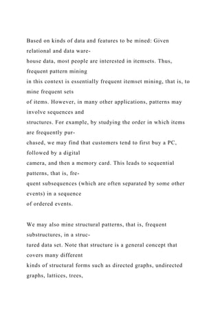 Based on kinds of data and features to be mined: Given
relational and data ware-
house data, most people are interested in itemsets. Thus,
frequent pattern mining
in this context is essentially frequent itemset mining, that is, to
mine frequent sets
of items. However, in many other applications, patterns may
involve sequences and
structures. For example, by studying the order in which items
are frequently pur-
chased, we may find that customers tend to first buy a PC,
followed by a digital
camera, and then a memory card. This leads to sequential
patterns, that is, fre-
quent subsequences (which are often separated by some other
events) in a sequence
of ordered events.
We may also mine structural patterns, that is, frequent
substructures, in a struc-
tured data set. Note that structure is a general concept that
covers many different
kinds of structural forms such as directed graphs, undirected
graphs, lattices, trees,
 