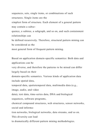 sequences, sets, single items, or combinations of such
structures. Single items are the
simplest form of structure. Each element of a general pattern
may contain a subse-
quence, a subtree, a subgraph, and so on, and such containment
relationships can
be defined recursively. Therefore, structural pattern mining can
be considered as the
most general form of frequent pattern mining.
Based on application domain-specific semantics: Both data and
applications can be
very diverse, and therefore the patterns to be mined can differ
largely based on their
domain-specific semantics. Various kinds of application data
include spatial data,
temporal data, spatiotemporal data, multimedia data (e.g.,
image, audio, and video
data), text data, time-series data, DNA and biological
sequences, software programs,
chemical compound structures, web structures, sensor networks,
social and informa-
tion networks, biological networks, data streams, and so on.
This diversity can lead
to dramatically different pattern mining methodologies.
 