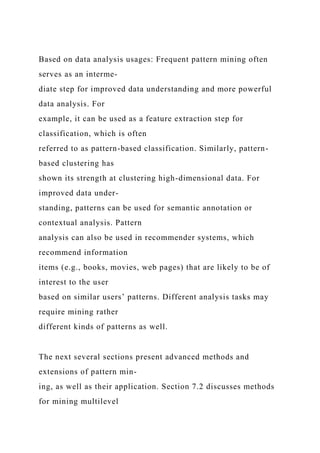Based on data analysis usages: Frequent pattern mining often
serves as an interme-
diate step for improved data understanding and more powerful
data analysis. For
example, it can be used as a feature extraction step for
classification, which is often
referred to as pattern-based classification. Similarly, pattern-
based clustering has
shown its strength at clustering high-dimensional data. For
improved data under-
standing, patterns can be used for semantic annotation or
contextual analysis. Pattern
analysis can also be used in recommender systems, which
recommend information
items (e.g., books, movies, web pages) that are likely to be of
interest to the user
based on similar users’ patterns. Different analysis tasks may
require mining rather
different kinds of patterns as well.
The next several sections present advanced methods and
extensions of pattern min-
ing, as well as their application. Section 7.2 discusses methods
for mining multilevel
 
