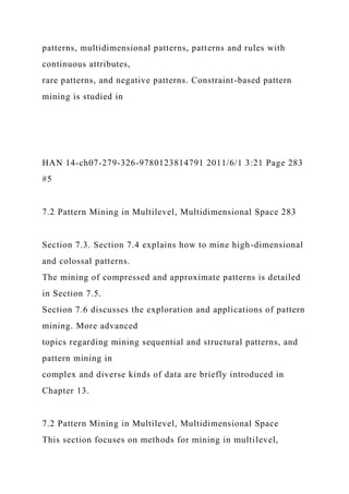 patterns, multidimensional patterns, patterns and rules with
continuous attributes,
rare patterns, and negative patterns. Constraint-based pattern
mining is studied in
HAN 14-ch07-279-326-9780123814791 2011/6/1 3:21 Page 283
#5
7.2 Pattern Mining in Multilevel, Multidimensional Space 283
Section 7.3. Section 7.4 explains how to mine high-dimensional
and colossal patterns.
The mining of compressed and approximate patterns is detailed
in Section 7.5.
Section 7.6 discusses the exploration and applications of pattern
mining. More advanced
topics regarding mining sequential and structural patterns, and
pattern mining in
complex and diverse kinds of data are briefly introduced in
Chapter 13.
7.2 Pattern Mining in Multilevel, Multidimensional Space
This section focuses on methods for mining in multilevel,
 