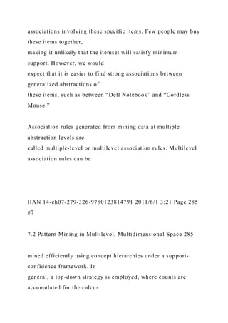 associations involving these specific items. Few people may buy
these items together,
making it unlikely that the itemset will satisfy minimum
support. However, we would
expect that it is easier to find strong associations between
generalized abstractions of
these items, such as between “Dell Notebook” and “Cordless
Mouse.”
Association rules generated from mining data at multiple
abstraction levels are
called multiple-level or multilevel association rules. Multilevel
association rules can be
HAN 14-ch07-279-326-9780123814791 2011/6/1 3:21 Page 285
#7
7.2 Pattern Mining in Multilevel, Multidimensional Space 285
mined efficiently using concept hierarchies under a support-
confidence framework. In
general, a top-down strategy is employed, where counts are
accumulated for the calcu-
 