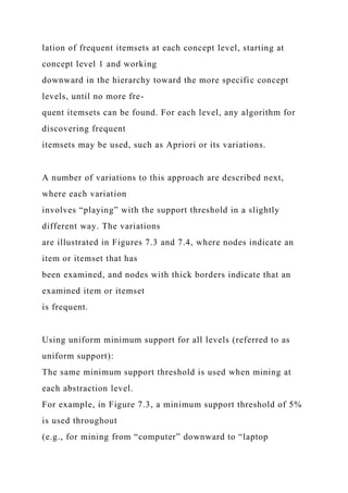 lation of frequent itemsets at each concept level, starting at
concept level 1 and working
downward in the hierarchy toward the more specific concept
levels, until no more fre-
quent itemsets can be found. For each level, any algorithm for
discovering frequent
itemsets may be used, such as Apriori or its variations.
A number of variations to this approach are described next,
where each variation
involves “playing” with the support threshold in a slightly
different way. The variations
are illustrated in Figures 7.3 and 7.4, where nodes indicate an
item or itemset that has
been examined, and nodes with thick borders indicate that an
examined item or itemset
is frequent.
Using uniform minimum support for all levels (referred to as
uniform support):
The same minimum support threshold is used when mining at
each abstraction level.
For example, in Figure 7.3, a minimum support threshold of 5%
is used throughout
(e.g., for mining from “computer” downward to “laptop
 