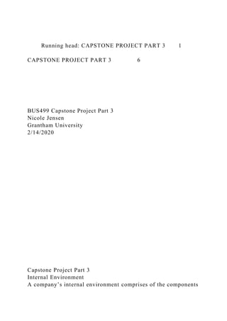 Running head: CAPSTONE PROJECT PART 3 1
CAPSTONE PROJECT PART 3 6
BUS499 Capstone Project Part 3
Nicole Jensen
Grantham University
2/14/2020
Capstone Project Part 3
Internal Environment
A company’s internal environment comprises of the components
 