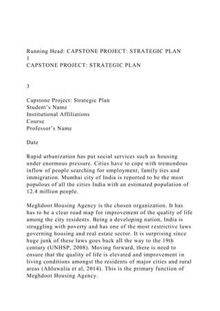 Running Head: CAPSTONE PROJECT: STRATEGIC PLAN
1
CAPSTONE PROJECT: STRATEGIC PLAN
3
Capstone Project: Strategic Plan
Student’s Name
Institutional Affiliations
Course
Professor’s Name
Date
Rapid urbanization has put social services such as housing
under enormous pressure. Cities have to cope with tremendous
inflow of people searching for employment, family ties and
immigration. Mumbai city of India is reported to be the most
populous of all the cities India with an estimated population of
12.4 million people.
Meghdoot Housing Agency is the chosen organization. It has
has to be a clear road map for improvement of the quality of life
among the city residents. Being a developing nation, India is
struggling with poverty and has one of the most restrictive laws
governing housing and real estate sector. It is surprising since
huge junk of these laws goes back all the way to the 19th
century (UNHSP, 2008). Moving forward, there is need to
ensure that the quality of life is elevated and improvement in
living conditions amongst the residents of major cities and rural
areas (Ahluwalia et al, 2014). This is the primary function of
Meghdoot Housing Agency.
 