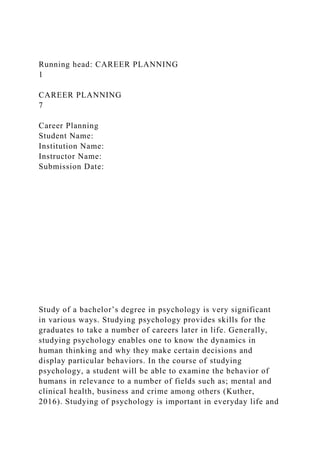 Running head: CAREER PLANNING
1
CAREER PLANNING
7
Career Planning
Student Name:
Institution Name:
Instructor Name:
Submission Date:
Study of a bachelor’s degree in psychology is very significant
in various ways. Studying psychology provides skills for the
graduates to take a number of careers later in life. Generally,
studying psychology enables one to know the dynamics in
human thinking and why they make certain decisions and
display particular behaviors. In the course of studying
psychology, a student will be able to examine the behavior of
humans in relevance to a number of fields such as; mental and
clinical health, business and crime among others (Kuther,
2016). Studying of psychology is important in everyday life and
 